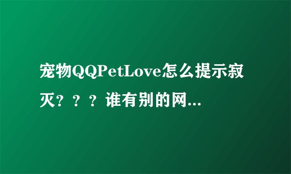 宠物QQPetLove怎么提示寂灭？？？谁有别的网址可以下载告诉我下。。非常感谢