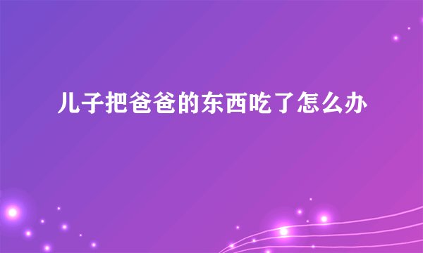 儿子把爸爸的东西吃了怎么办
