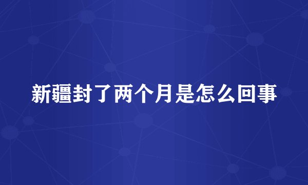 新疆封了两个月是怎么回事