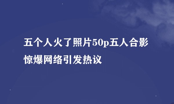 五个人火了照片50p五人合影惊爆网络引发热议
