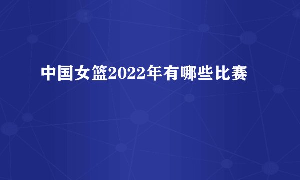 中国女篮2022年有哪些比赛