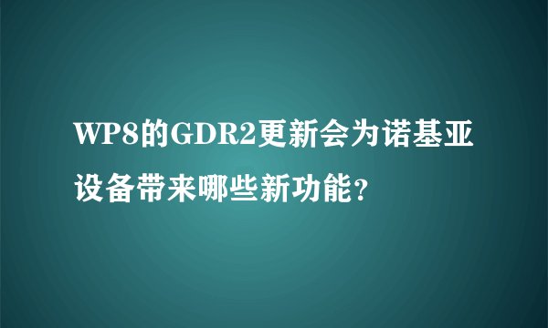WP8的GDR2更新会为诺基亚设备带来哪些新功能？