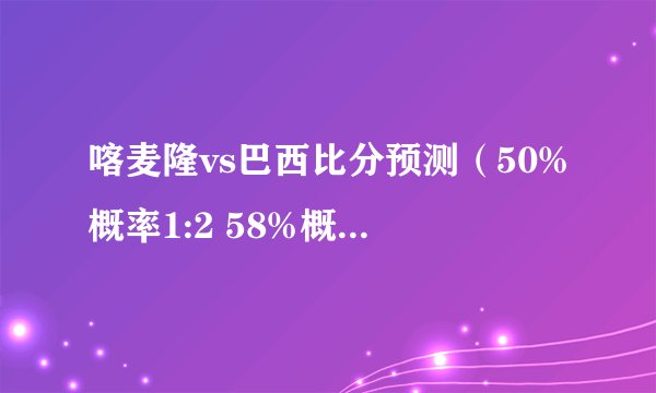 喀麦隆vs巴西比分预测（50%概率1:2 58%概率1:3）
