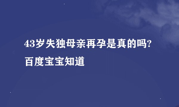 43岁失独母亲再孕是真的吗? 百度宝宝知道