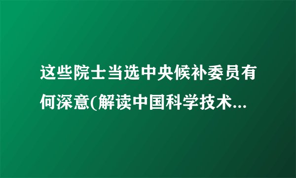 这些院士当选中央候补委员有何深意(解读中国科学技术发展的重要性)