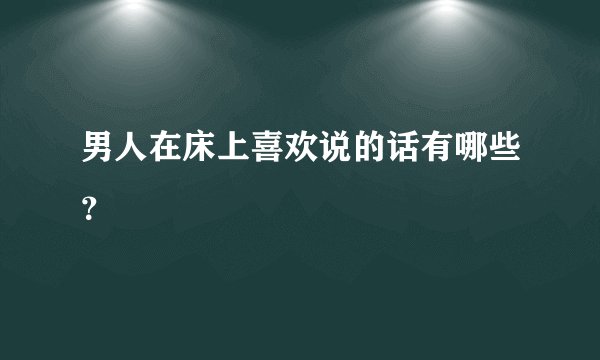 男人在床上喜欢说的话有哪些？