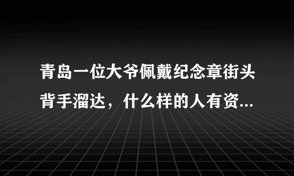 青岛一位大爷佩戴纪念章街头背手溜达,什么样的人有资格获得纪念章?