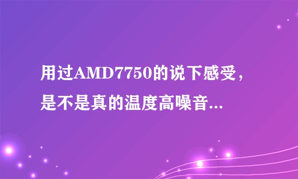 用过AMD7750的说下感受,是不是真的温度高噪音大,高分,