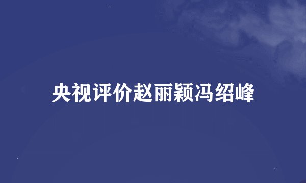 央视评价赵丽颖冯绍峰