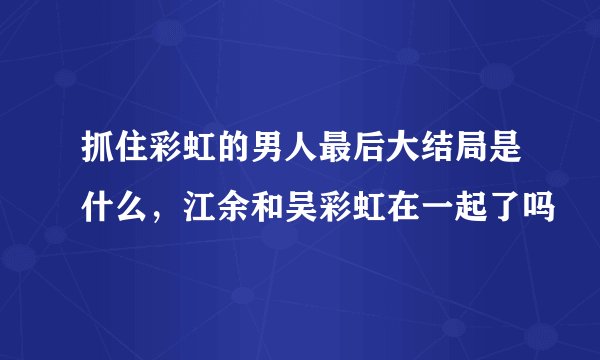 抓住彩虹的男人最后大结局是什么，江余和吴彩虹在一起了吗