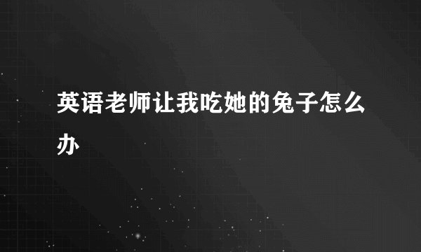 英语老师让我吃她的兔子怎么办