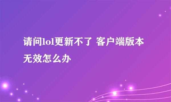 请问lol更新不了 客户端版本无效怎么办