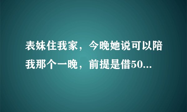 表妹住我家，今晚她说可以陪我那个一晚，前提是借5000给她。她只有17岁，而且我亲妹还在看书，万一