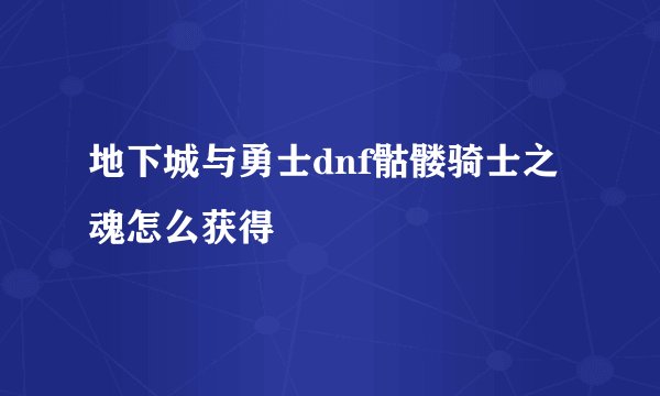 地下城与勇士dnf骷髅骑士之魂怎么获得