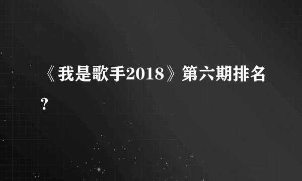 《我是歌手2018》第六期排名?