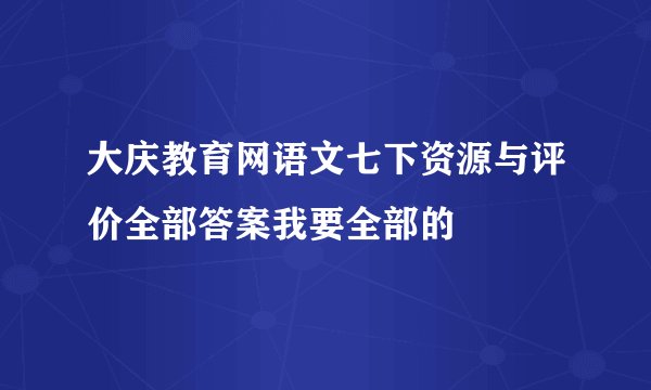 大庆教育网语文七下资源与评价全部答案我要全部的