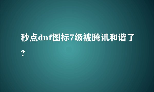 秒点dnf图标7级被腾讯和谐了？
