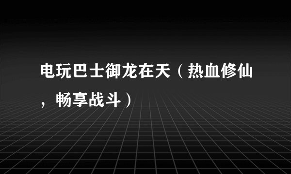 电玩巴士御龙在天（热血修仙，畅享战斗）