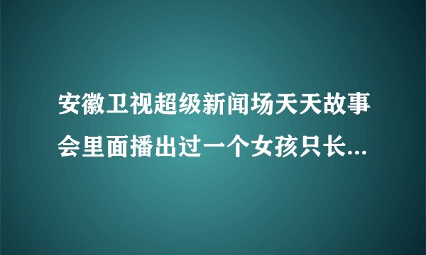 安徽卫视超级新闻场天天故事会里面播出过一个女孩只长心脏不长个的节目知道的麻烦说一声有急用