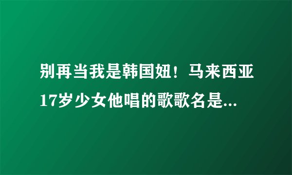 别再当我是韩国妞！马来西亚17岁少女他唱的歌歌名是甚么拜托各位大神