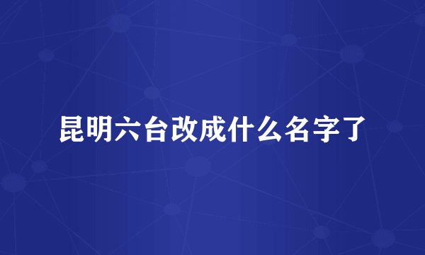 昆明六台改成什么名字了