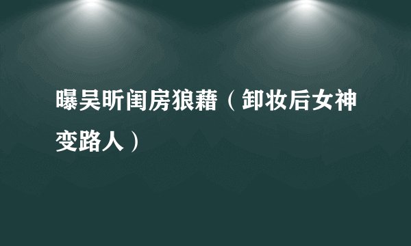 曝吴昕闺房狼藉（卸妆后女神变路人）