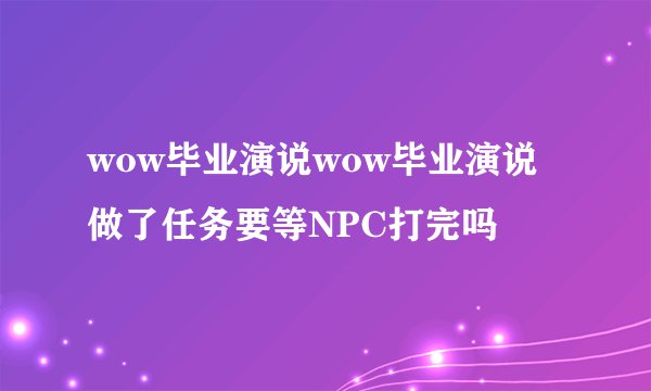 wow毕业演说wow毕业演说做了任务要等NPC打完吗