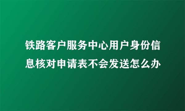 铁路客户服务中心用户身份信息核对申请表不会发送怎么办