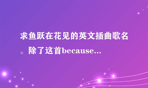 求鱼跃在花见的英文插曲歌名。除了这首becauseyoulovedme。大...