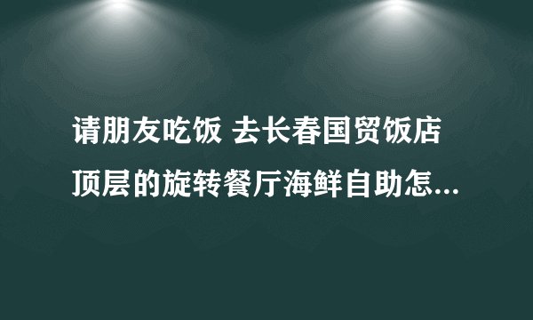 请朋友吃饭 去长春国贸饭店顶层的旋转餐厅海鲜自助怎么样？？？？