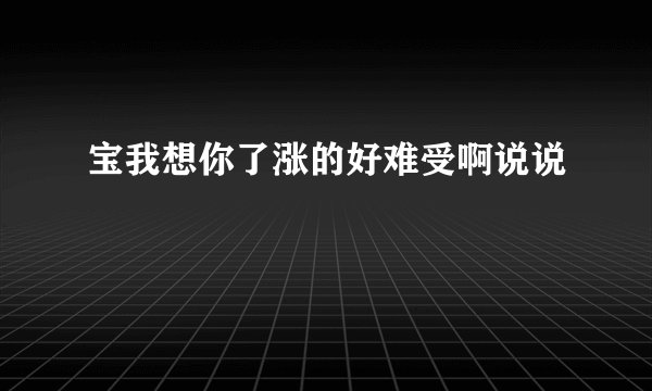 宝我想你了涨的好难受啊说说