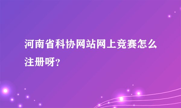 河南省科协网站网上竞赛怎么注册呀？