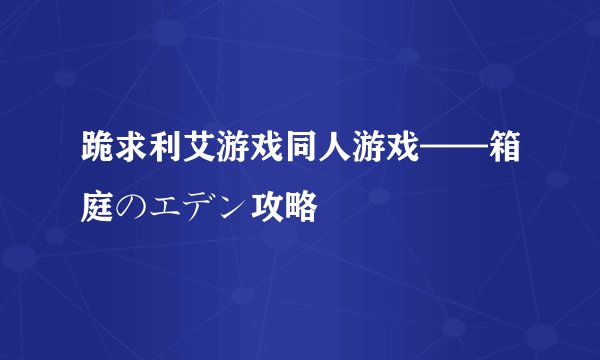 跪求利艾游戏同人游戏——箱庭のエデン攻略