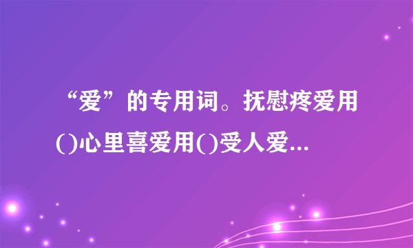 “爱”的专用词。抚慰疼爱用()心里喜爱用()受人爱护用()友好亲爱...