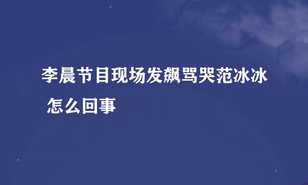 李晨节目现场发飙骂哭范冰冰 怎么回事