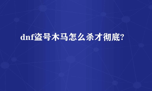 dnf盗号木马怎么杀才彻底?