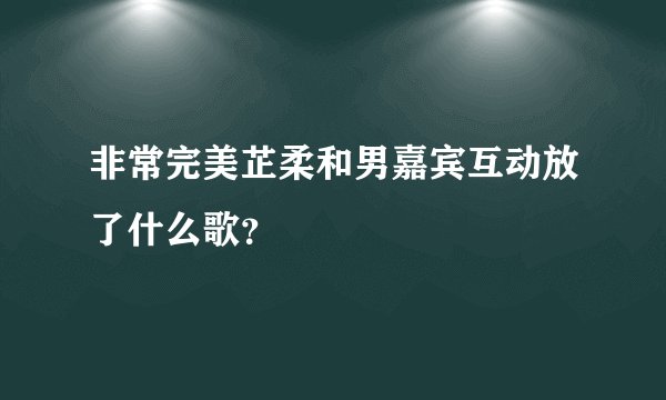 非常完美芷柔和男嘉宾互动放了什么歌？