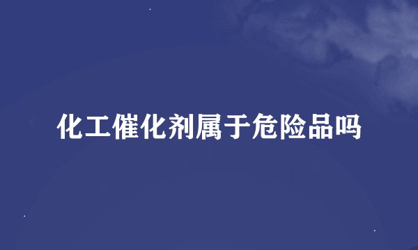 化工催化剂属于危险品吗