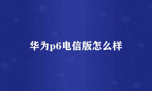 华为p6电信版怎么样