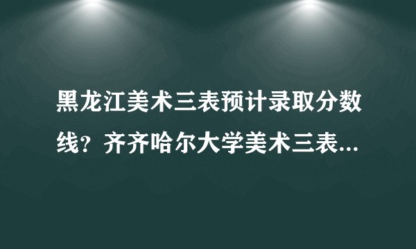 黑龙江美术三表预计录取分数线？齐齐哈尔大学美术三表大约多少分能收？