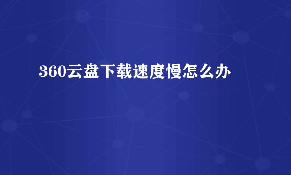 360云盘下载速度慢怎么办