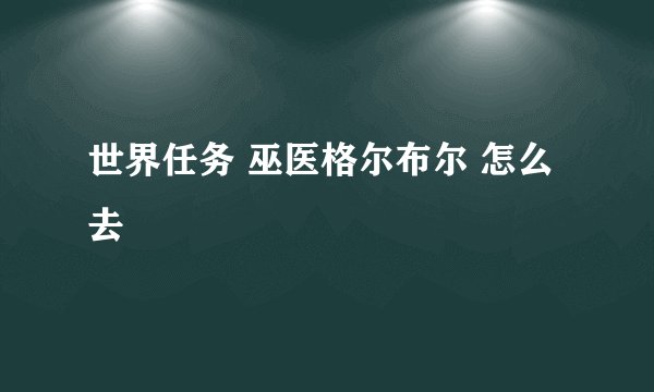 世界任务 巫医格尔布尔 怎么去