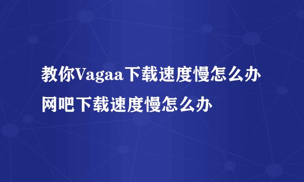 教你Vagaa下载速度慢怎么办网吧下载速度慢怎么办