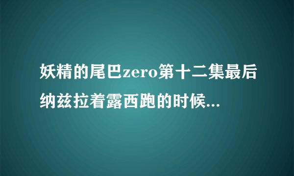 妖精的尾巴zero第十二集最后纳兹拉着露西跑的时候插曲叫什么
