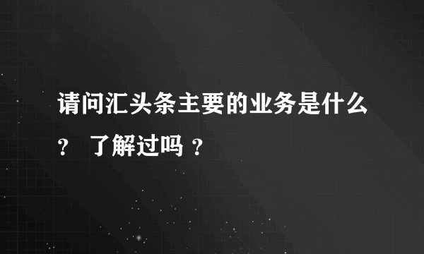 请问汇头条主要的业务是什么？ 了解过吗 ？