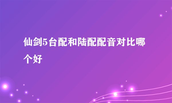 仙剑5台配和陆配配音对比哪个好