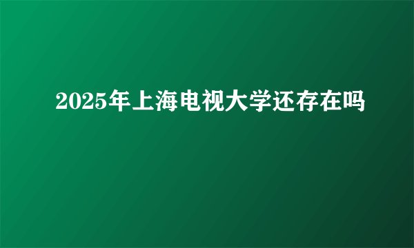 2025年上海电视大学还存在吗