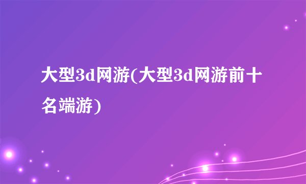 大型3d网游(大型3d网游前十名端游)