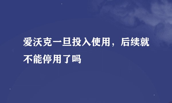 爱沃克一旦投入使用,后续就不能停用了吗
