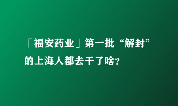 「福安药业」第一批“解封”的上海人都去干了啥?